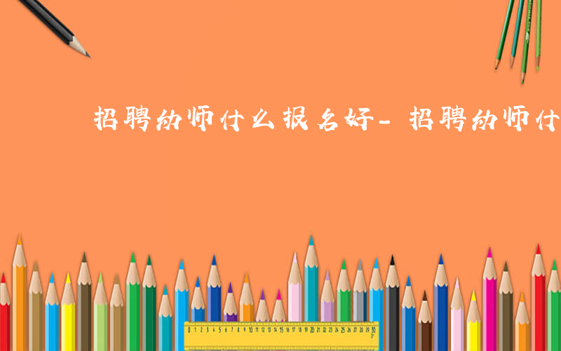 招聘幼师什么报名好-招聘幼师什么报名