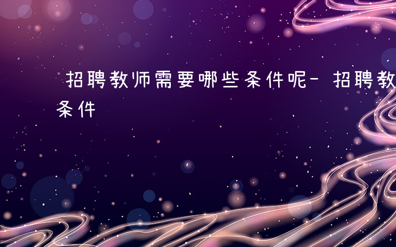 招聘教师需要哪些条件呢-招聘教师需要哪些条件