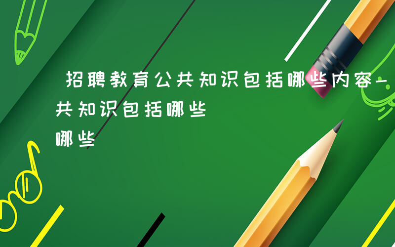 招聘教育公共知识包括哪些内容-招聘教育公共知识包括哪些