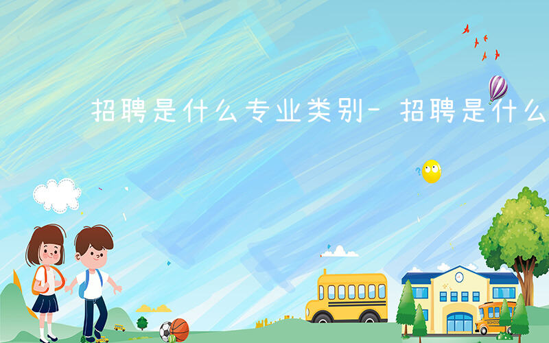 招聘是什么专业类别-招聘是什么专业