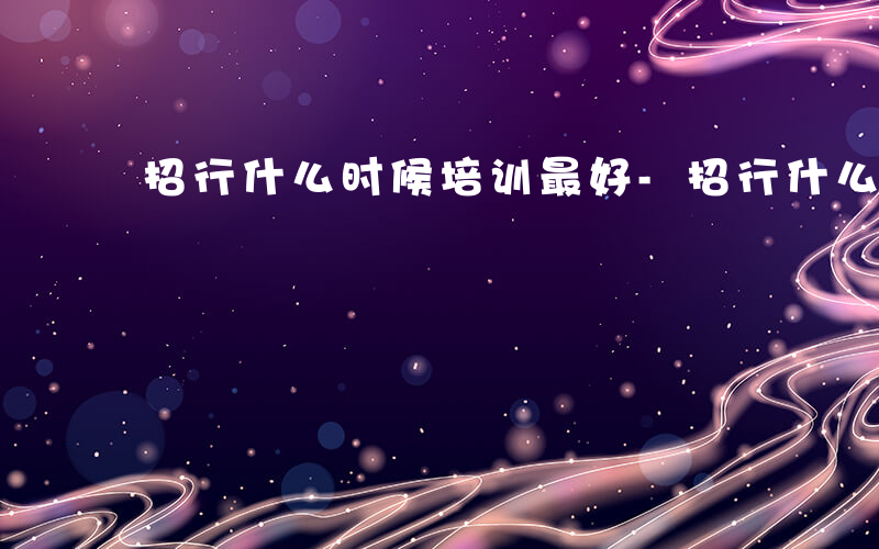 招行什么时候培训最好-招行什么时候培训