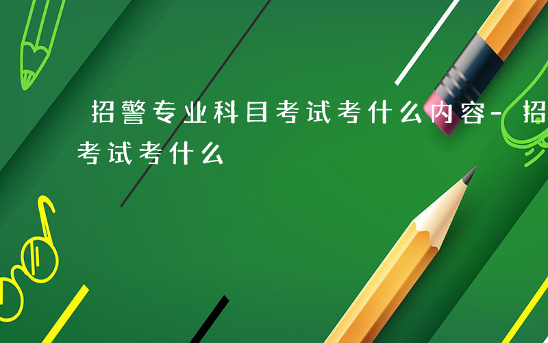 招警专业科目考试考什么内容-招警专业科目考试考什么