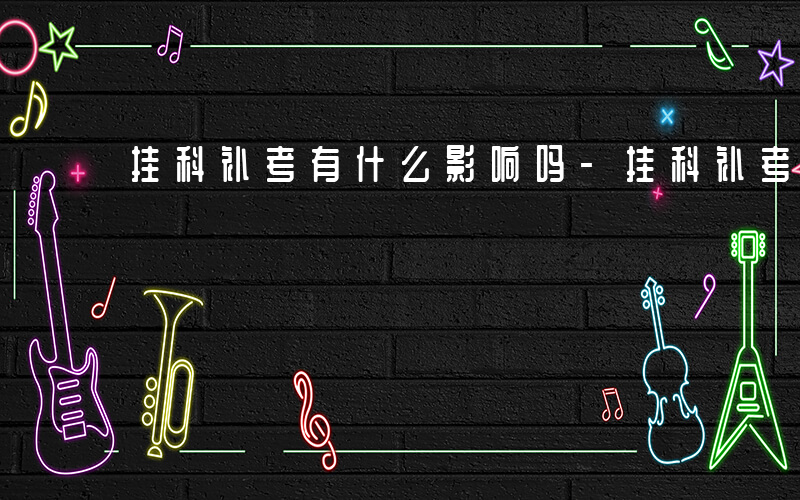 挂科补考有什么影响吗-挂科补考有什么影响