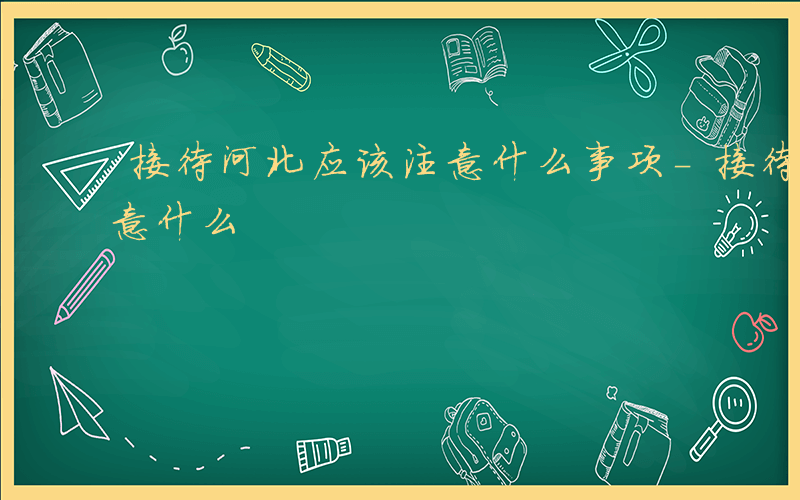 接待河北应该注意什么事项-接待河北应该注意什么