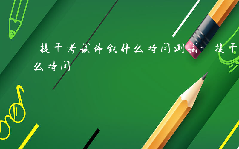 提干考试体能什么时间测试-提干考试体能什么时间