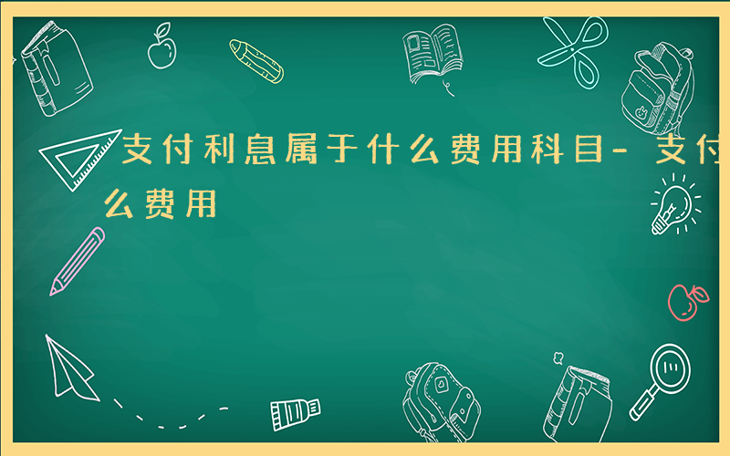支付利息属于什么费用科目-支付利息属于什么费用