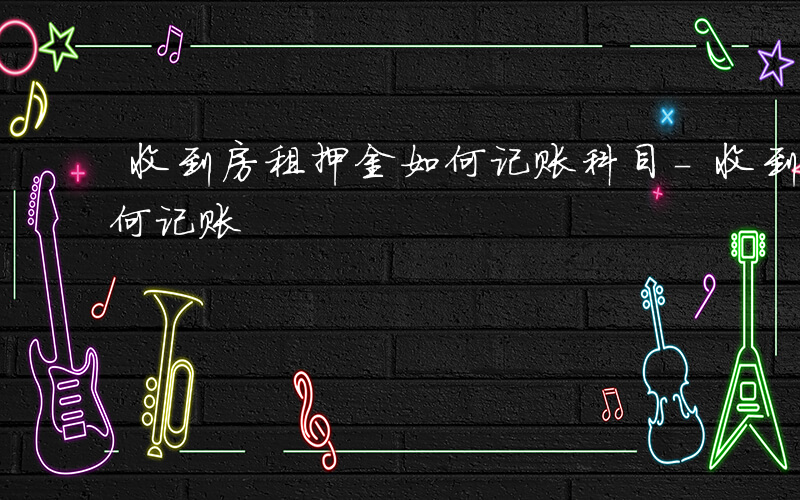 收到房租押金如何记账科目-收到房租押金如何记账