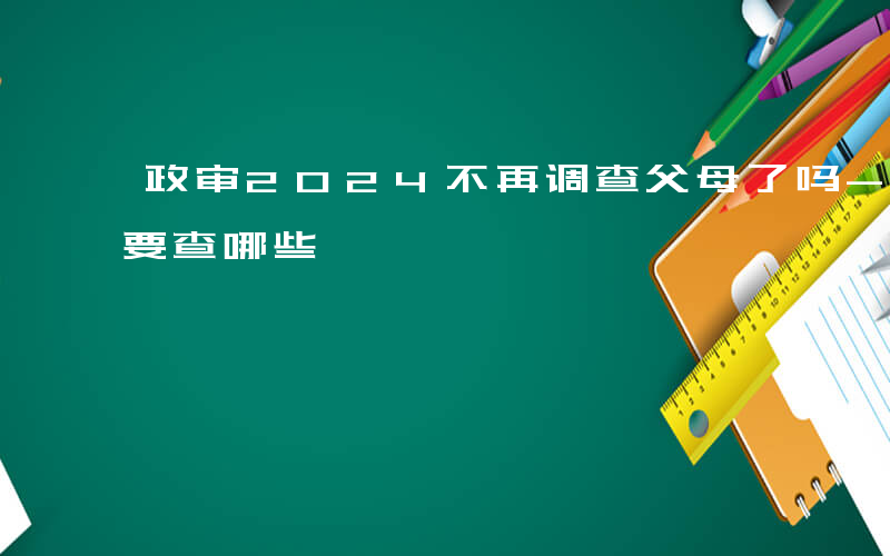 政审2024不再调查父母了吗-国网政审主要查哪些