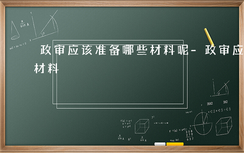 政审应该准备哪些材料呢-政审应该准备哪些材料