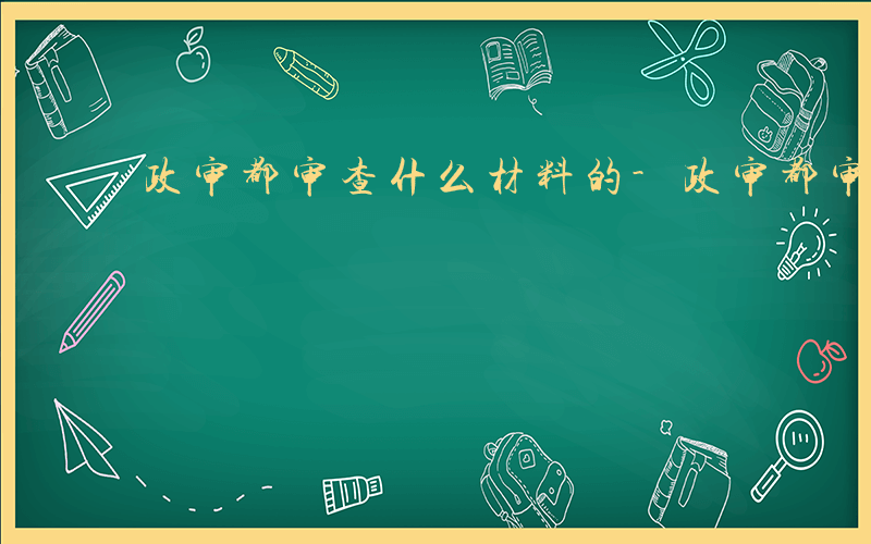 政审都审查什么材料的-政审都审查什么材料