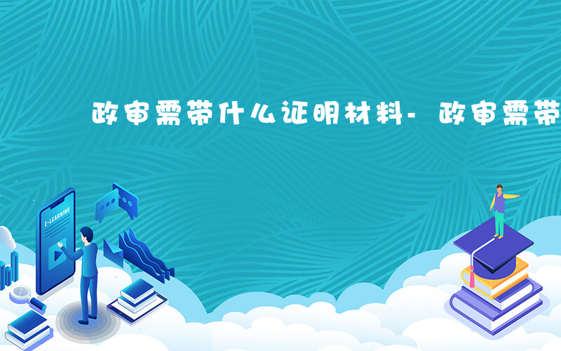 政审需带什么证明材料-政审需带什么证