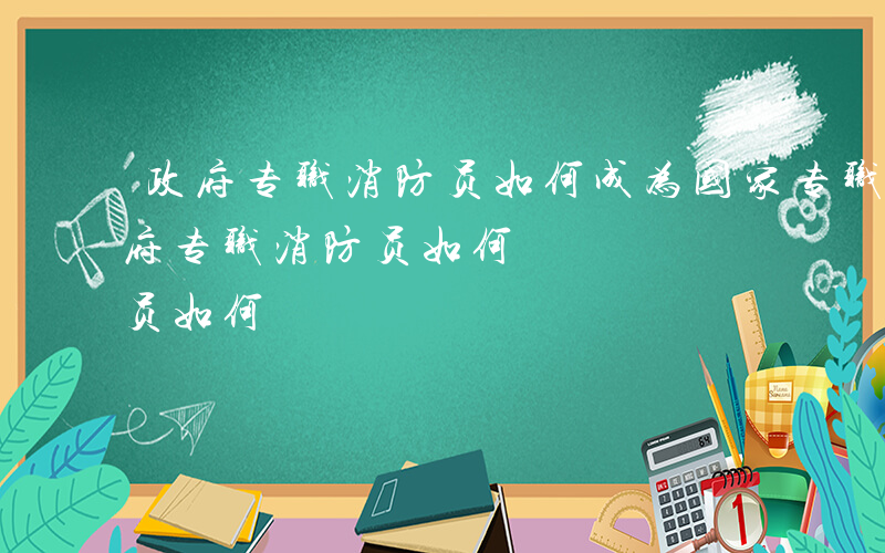 政府专职消防员如何成为国家专职消防员-政府专职消防员如何