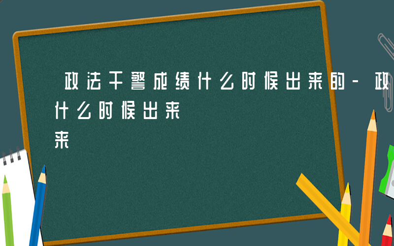 政法干警成绩什么时候出来的-政法干警成绩什么时候出来