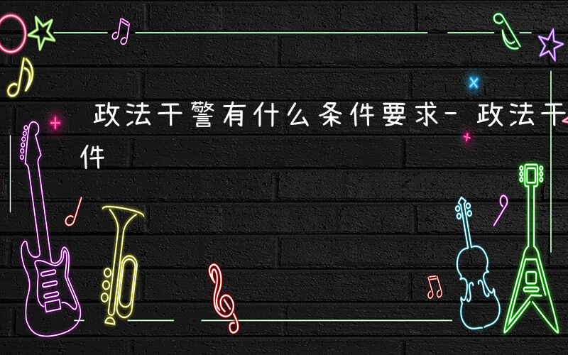 政法干警有什么条件要求-政法干警有什么条件