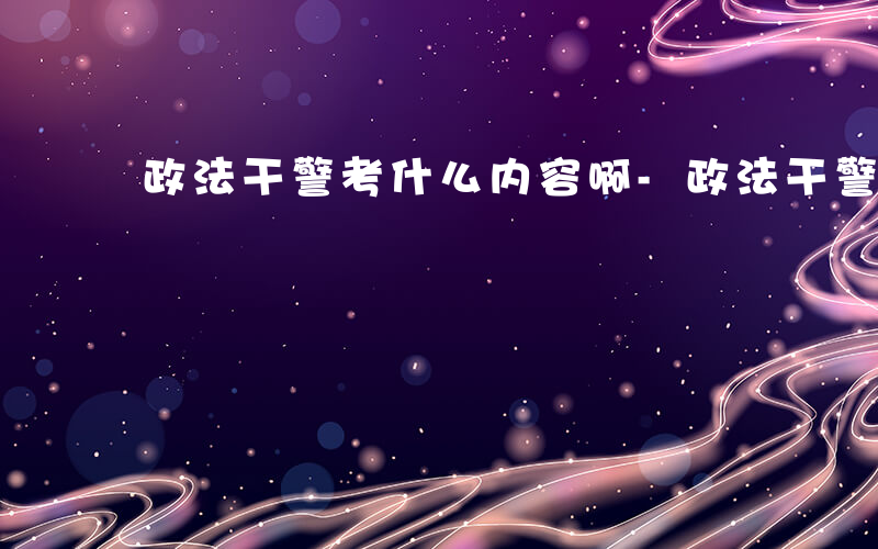 政法干警考什么内容啊-政法干警考什么内容