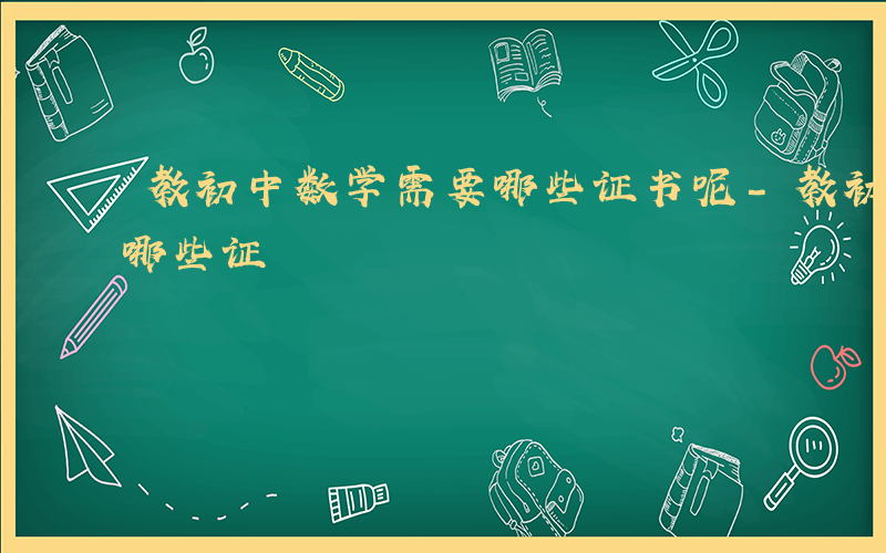 教初中数学需要哪些证书呢-教初中数学需要哪些证