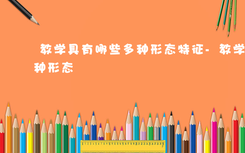 教学具有哪些多种形态特征-教学具有哪些多种形态