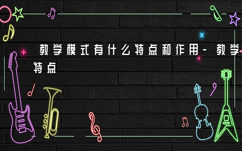 教学模式有什么特点和作用-教学模式有什么特点