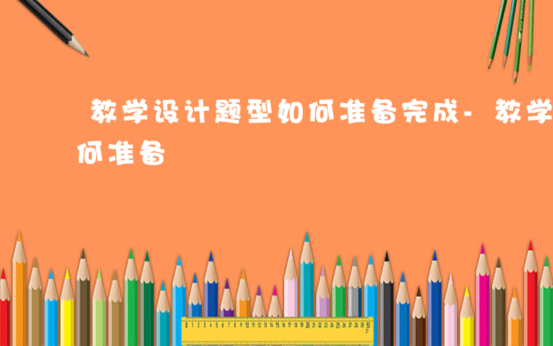 教学设计题型如何准备完成-教学设计题型如何准备