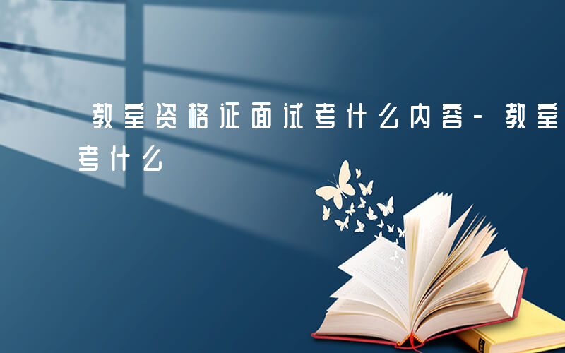 教室资格证面试考什么内容-教室资格证面试考什么