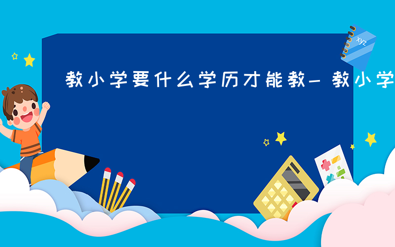 教小学要什么学历才能教-教小学要什么学历