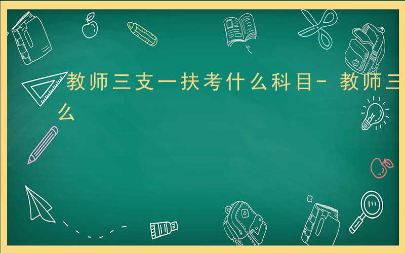 教师三支一扶考什么科目-教师三支一扶考什么