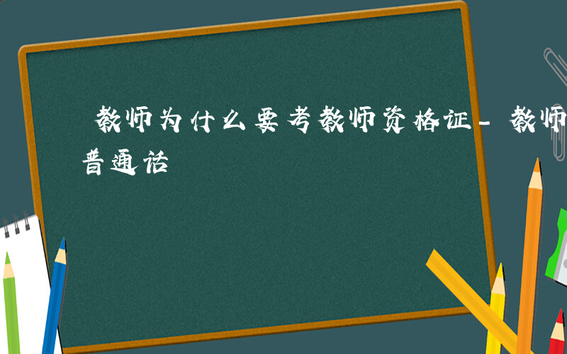 教师为什么要考教师资格证-教师为什么要考普通话