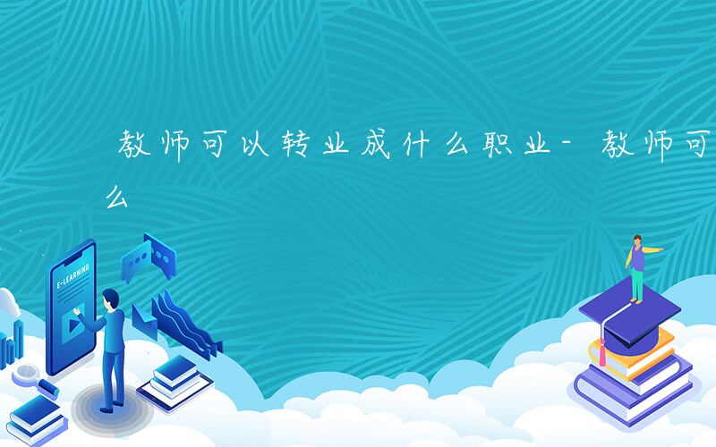 教师可以转业成什么职业-教师可以转业成什么