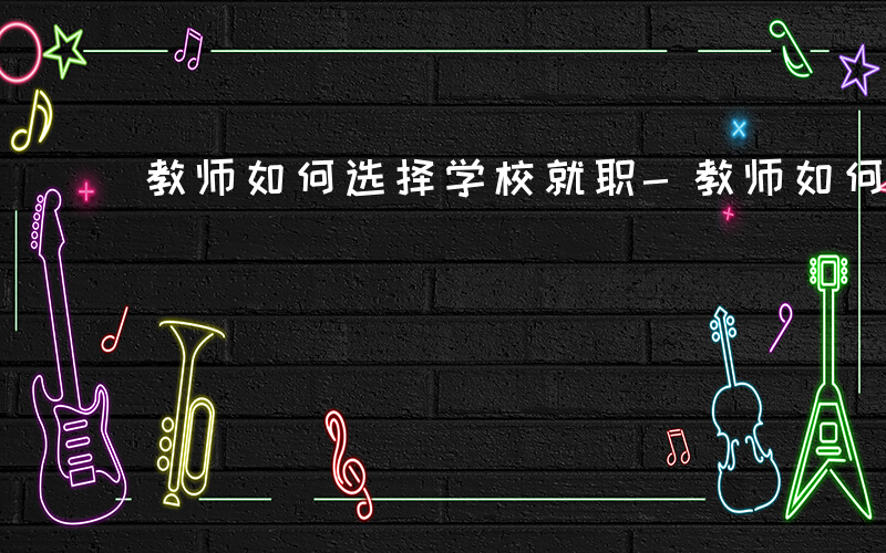 教师如何选择学校就职-教师如何选择学校