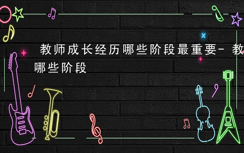 教师成长经历哪些阶段最重要-教师成长经历哪些阶段