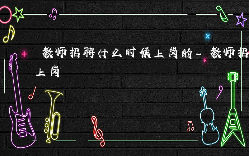 教师招聘什么时候上岗的-教师招聘什么时候上岗