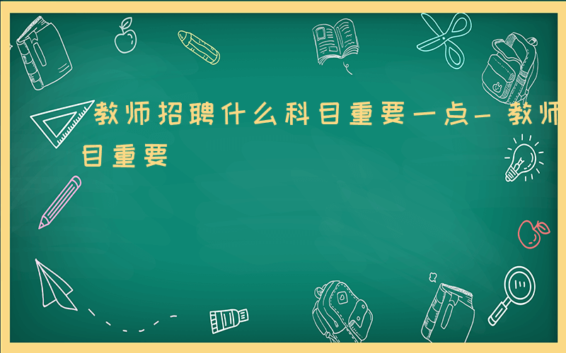 教师招聘什么科目重要一点-教师招聘什么科目重要