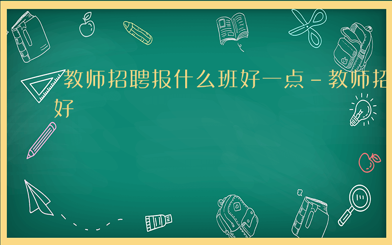 教师招聘报什么班好一点-教师招聘报什么班好