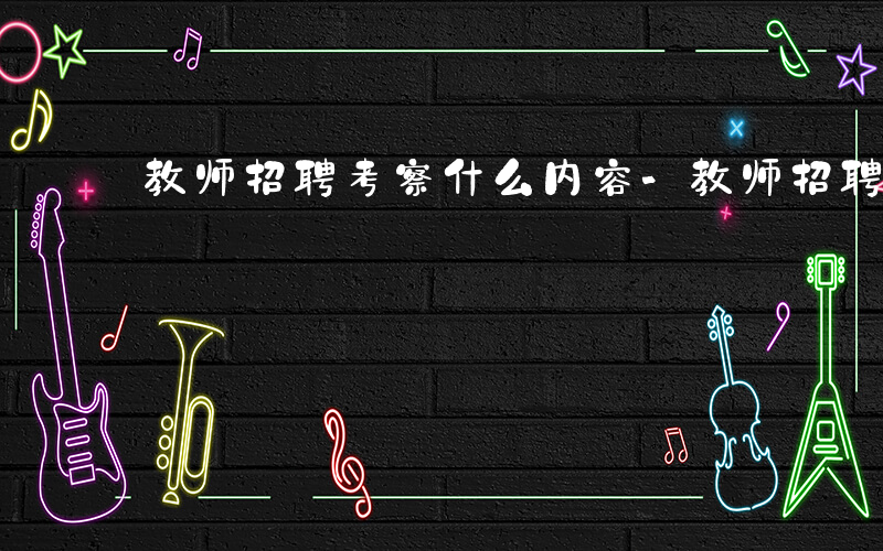 教师招聘考察什么内容-教师招聘考察什么