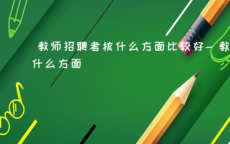 教师招聘考核什么方面比较好-教师招聘考核什么方面