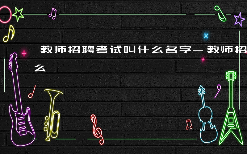 教师招聘考试叫什么名字-教师招聘考试叫什么