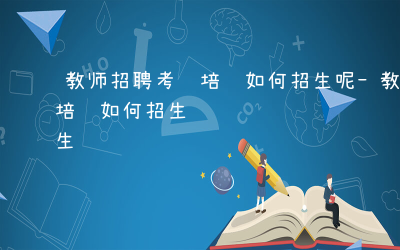 教师招聘考试培训如何招生呢-教师招聘考试培训如何招生