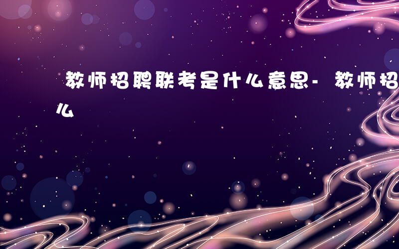 教师招聘联考是什么意思-教师招聘联考是什么