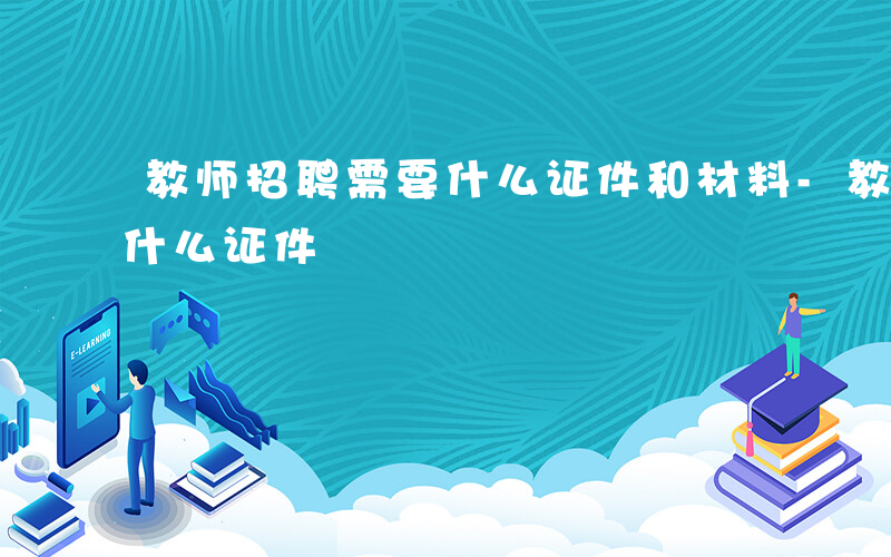 教师招聘需要什么证件和材料-教师招聘需要什么证件