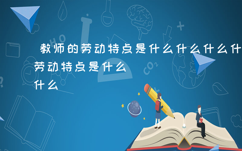 教师的劳动特点是什么什么什么什么-教师的劳动特点是什么