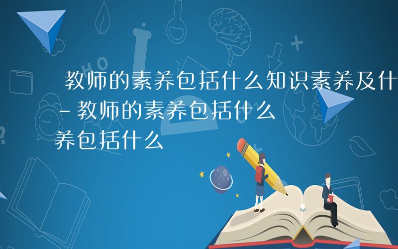 教师的素养包括什么知识素养及什么三个方面-教师的素养包括什么