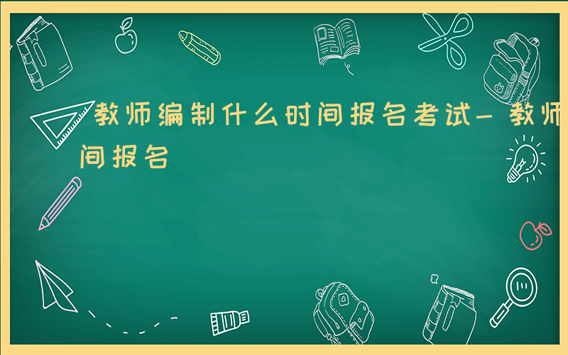 教师编制什么时间报名考试-教师编制什么时间报名