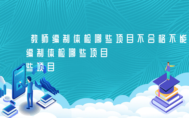 教师编制体检哪些项目不合格不能应聘-教师编制体检哪些项目