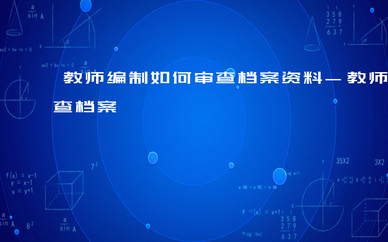 教师编制如何审查档案资料-教师编制如何审查档案