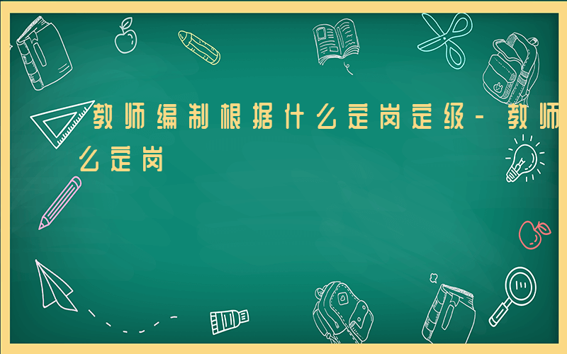 教师编制根据什么定岗定级-教师编制根据什么定岗