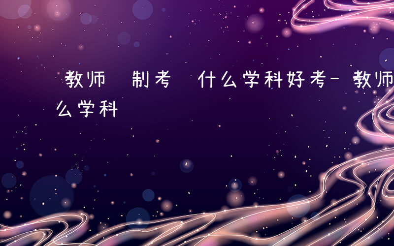 教师编制考试什么学科好考-教师编制考试什么学科