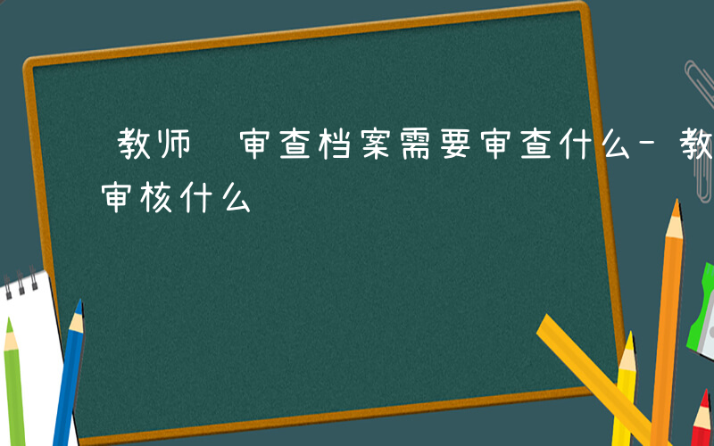 教师编审查档案需要审查什么-教师招考档案审核什么