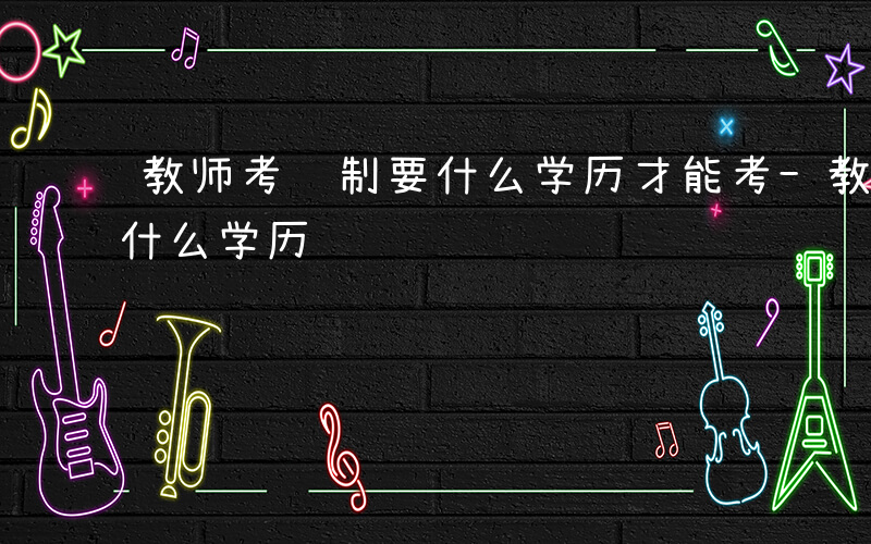 教师考编制要什么学历才能考-教师考编制要什么学历