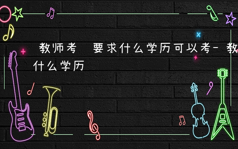 教师考编要求什么学历可以考-教师考编要求什么学历