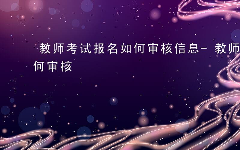 教师考试报名如何审核信息-教师考试报名如何审核